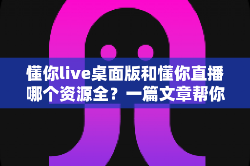 懂你live桌面版和懂你直播哪个资源全?一篇文章帮你彻底搞清楚 懂你live桌面版和懂你直播哪个资源全?一篇文章帮你彻底搞清楚