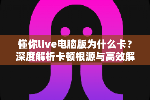 懂你live电脑版为什么卡?深度解析卡顿根源与高效解决方案全指南 懂你live电脑版为什么卡?深度解析卡顿根源与高效解决方案全指南