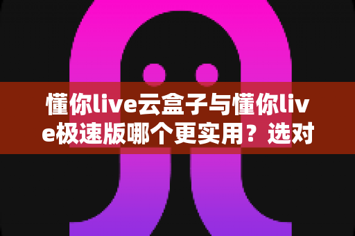 懂你live云盒子与懂你live极速版哪个更实用？选对版本让直播效率翻倍