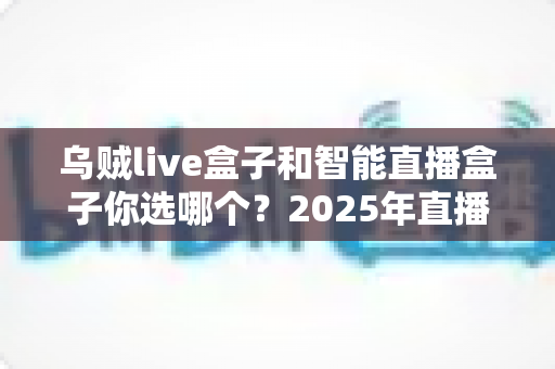 乌贼live盒子和智能直播盒子你选哪个？2025年直播设备选购全攻略，帮你避开选购误区、找到最适合自己的直播神器！
