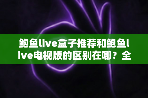 鲍鱼live盒子推荐和鲍鱼live电视版的区别在哪？全面解析两大版本的差异与选择指南