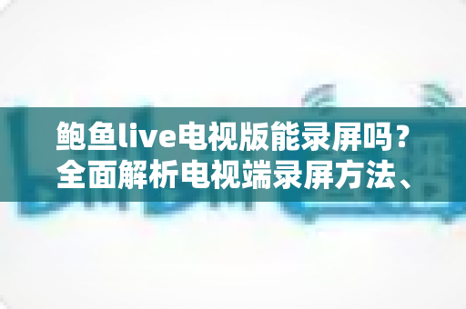 鲍鱼live电视版能录屏吗?全面解析电视端录屏方法、限制与实用避坑指南 鲍鱼live电视版能录屏吗?全面解析电视端录屏方法、限制与实用避坑指南