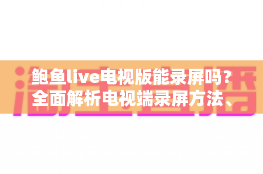 鲍鱼live电视版能录屏吗？全面解析电视端录屏方法、限制与实用避坑指南