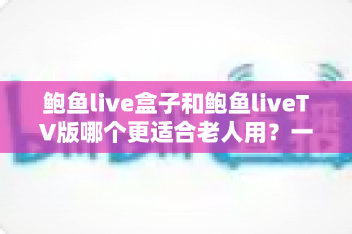 鲍鱼live盒子和鲍鱼liveTV版哪个更适合老人用?一份让长辈轻松看电视的实用指南 鲍鱼live盒子和鲍鱼liveTV版哪个更适合老人用?一份让长辈轻松看电视的实用指南