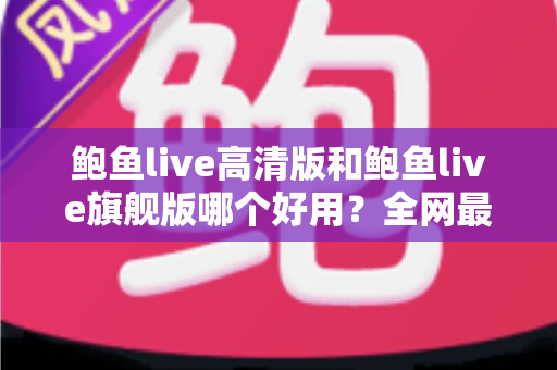 鲍鱼live高清版和鲍鱼live旗舰版哪个好用？全网最全深度对比测评，帮你一次选对最适合的版本