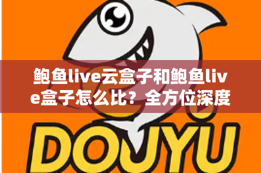 鲍鱼live云盒子和鲍鱼live盒子怎么比？全方位深度对比帮你选对不踩坑