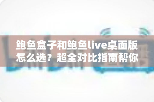 鲍鱼盒子和鲍鱼live桌面版怎么选？超全对比指南帮你一步到位做决定
