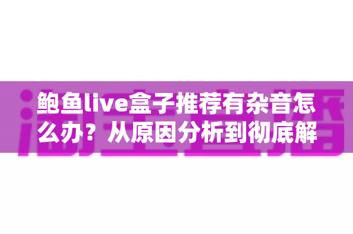 鲍鱼live盒子推荐有杂音怎么办?从原因分析到彻底解决的完整排查指南 鲍鱼live盒子推荐有杂音怎么办?从原因分析到彻底解决的完整排查指南