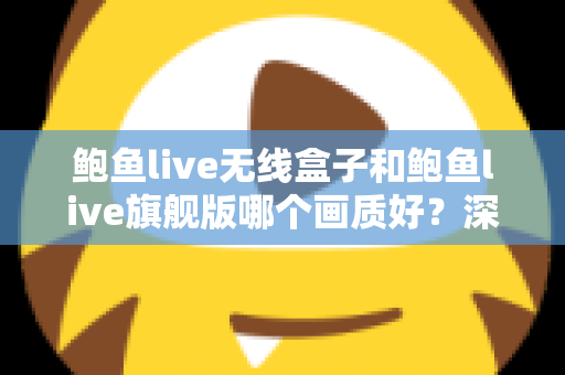 鲍鱼live无线盒子和鲍鱼live旗舰版哪个画质好？深度对比评测帮你选对不踩坑