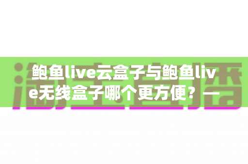 鲍鱼live云盒子与鲍鱼live无线盒子哪个更方便?——多维度实用对比指南 鲍鱼live云盒子与鲍鱼live无线盒子哪个更方便?——多维度实用对比指南