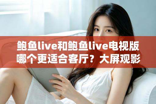 鲍鱼live和鲍鱼live电视版哪个更适合客厅？大屏观影选择的全面深度解析