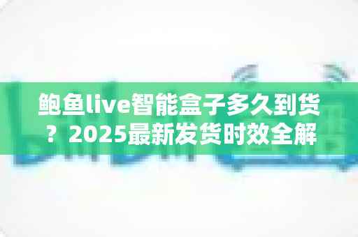 鲍鱼live智能盒子多久到货？2025最新发货时效全解析与收货指南