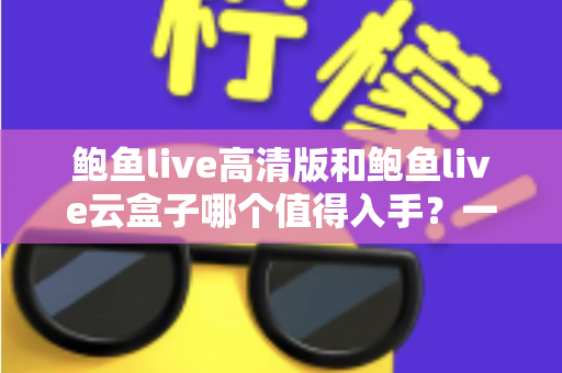 鲍鱼live高清版和鲍鱼live云盒子哪个值得入手？一站式深度对比帮你选对不踩坑