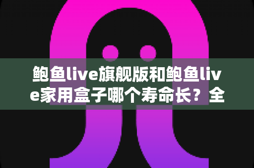 鲍鱼live旗舰版和鲍鱼live家用盒子哪个寿命长？全面解析两款设备的耐用性与选购指南