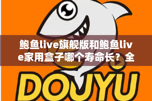 鲍鱼live旗舰版和鲍鱼live家用盒子哪个寿命长？全面解析两款设备的耐用性与选购指南