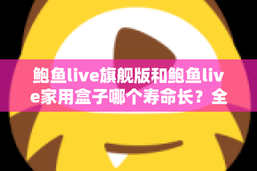 鲍鱼live旗舰版和鲍鱼live家用盒子哪个寿命长？全面解析两款设备的耐用性与选购指南