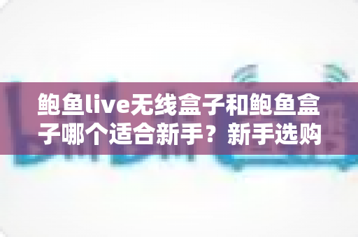 鲍鱼live无线盒子和鲍鱼盒子哪个适合新手?新手选购全攻略与深度对比 鲍鱼live无线盒子和鲍鱼盒子哪个适合新手?新手选购全攻略与深度对比