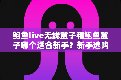 鲍鱼live无线盒子和鲍鱼盒子哪个适合新手?新手选购全攻略与深度对比 鲍鱼live无线盒子和鲍鱼盒子哪个适合新手?新手选购全攻略与深度对比