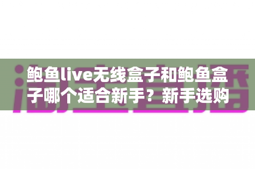 鲍鱼live无线盒子和鲍鱼盒子哪个适合新手?新手选购全攻略与深度对比 鲍鱼live无线盒子和鲍鱼盒子哪个适合新手?新手选购全攻略与深度对比