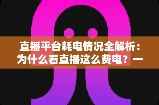直播平台耗电情况全解析:为什么看直播这么费电?一文教你科学省电 直播平台耗电情况全解析:为什么看直播这么费电?一文教你科学省电