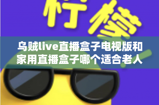 乌贼live直播盒子电视版和家用直播盒子哪个适合老人?全方位对比帮您选对不踩坑 乌贼live直播盒子电视版和家用直播盒子哪个适合老人?全方位对比帮您选对不踩坑