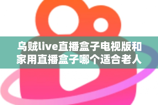 乌贼live直播盒子电视版和家用直播盒子哪个适合老人?全方位对比帮您选对不踩坑 乌贼live直播盒子电视版和家用直播盒子哪个适合老人?全方位对比帮您选对不踩坑