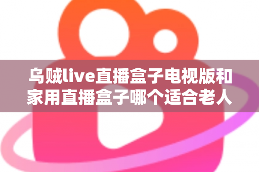 乌贼live直播盒子电视版和家用直播盒子哪个适合老人?全方位对比帮您选对不踩坑 乌贼live直播盒子电视版和家用直播盒子哪个适合老人?全方位对比帮您选对不踩坑