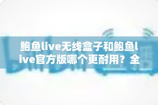 鲍鱼live无线盒子和鲍鱼live官方版哪个更耐用?全方位耐用性对比评测与选购指南 鲍鱼live无线盒子和鲍鱼live官方版哪个更耐用?全方位耐用性对比评测与选购指南