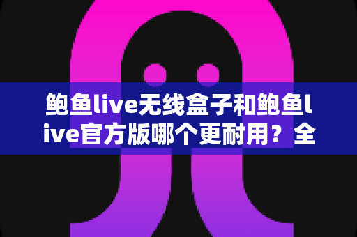 鲍鱼live无线盒子和鲍鱼live官方版哪个更耐用?全方位耐用性对比评测与选购指南 鲍鱼live无线盒子和鲍鱼live官方版哪个更耐用?全方位耐用性对比评测与选购指南