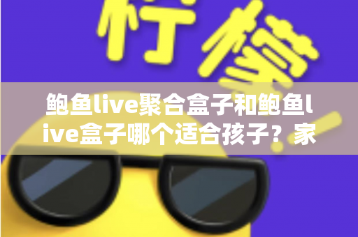 鲍鱼live聚合盒子和鲍鱼live盒子哪个适合孩子？家长必读的深度分析与安全指南