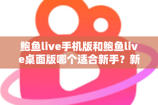 鲍鱼live手机版和鲍鱼live桌面版哪个适合新手？新手入门全攻略与实用选择指南