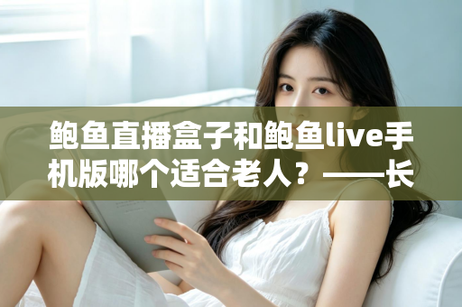 鲍鱼直播盒子和鲍鱼live手机版哪个适合老人？——长辈观看设备选购与使用全指南