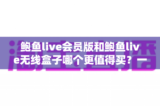 鲍鱼live会员版和鲍鱼live无线盒子哪个更值得买?一篇看懂的全面对比指南 鲍鱼live会员版和鲍鱼live无线盒子哪个更值得买?一篇看懂的全面对比指南