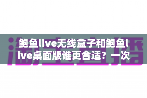 鲍鱼live无线盒子和鲍鱼live桌面版谁更合适？一次看懂差异、场景与最佳选择