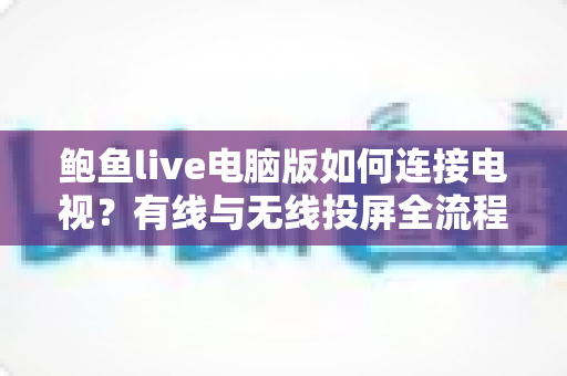 鲍鱼live电脑版如何连接电视?有线与无线投屏全流程详解,轻松打造高清大屏观看体验 鲍鱼live电脑版如何连接电视?有线与无线投屏全流程详解,轻松打造高清大屏观看体验