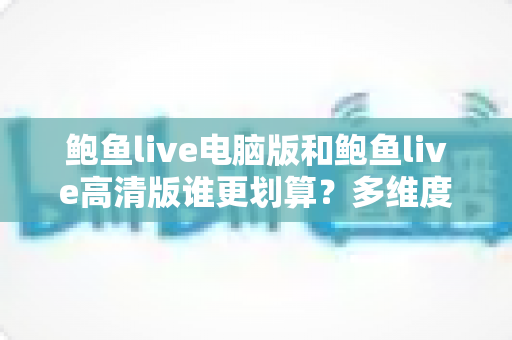鲍鱼live电脑版和鲍鱼live高清版谁更划算？多维度对比助你做出最优选择