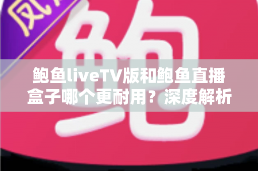 鲍鱼liveTV版和鲍鱼直播盒子哪个更耐用？深度解析两种观看方案的寿命与维护全攻略
