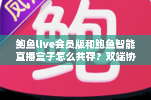 鲍鱼live会员版和鲍鱼智能直播盒子怎么共存?双端协同使用全攻略与实用解决方案 鲍鱼live会员版和鲍鱼智能直播盒子怎么共存?双端协同使用全攻略与实用解决方案