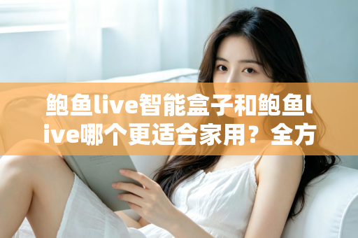 鲍鱼live智能盒子和鲍鱼live哪个更适合家用？全方位对比与家庭选购指南