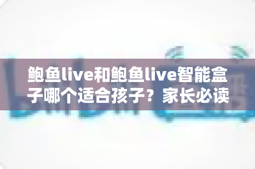 鲍鱼live和鲍鱼live智能盒子哪个适合孩子？家长必读的深度对比与选购全指南