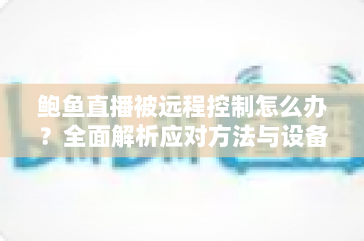 鲍鱼直播被远程控制怎么办？全面解析应对方法与设备安全防护实用指南