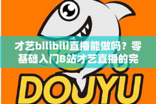 才艺bilibili直播能做吗?零基础入门B站才艺直播的完整攻略与变现指南 才艺bilibili直播能做吗?零基础入门B站才艺直播的完整攻略与变现指南