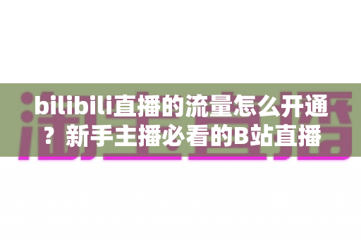 bilibili直播的流量怎么开通?新手主播必看的B站直播流量开通与运营全攻略 bilibili直播的流量怎么开通?新手主播必看的B站直播流量开通与运营全攻略