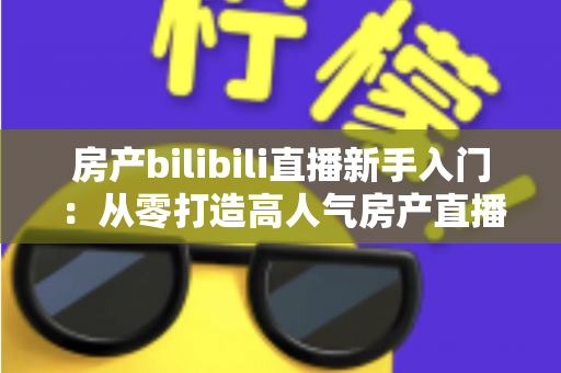 房产bilibili直播新手入门:从零打造高人气房产直播间的实战指南 房产bilibili直播新手入门:从零打造高人气房产直播间的实战指南