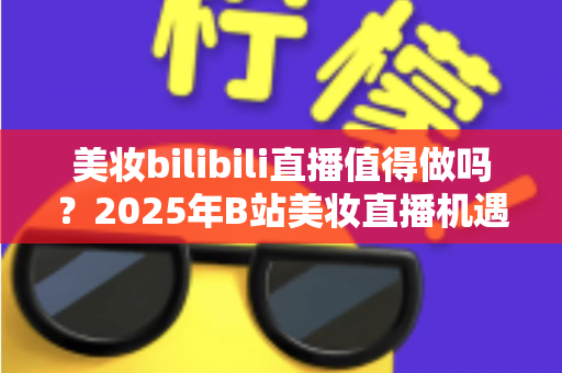 美妆bilibili直播值得做吗?2025年B站美妆直播机遇、挑战与实战指南全解析 美妆bilibili直播值得做吗?2025年B站美妆直播机遇、挑战与实战指南全解析