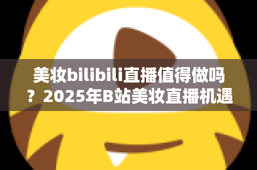 美妆bilibili直播值得做吗?2025年B站美妆直播机遇、挑战与实战指南全解析 美妆bilibili直播值得做吗?2025年B站美妆直播机遇、挑战与实战指南全解析