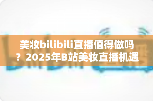 美妆bilibili直播值得做吗?2025年B站美妆直播机遇、挑战与实战指南全解析 美妆bilibili直播值得做吗?2025年B站美妆直播机遇、挑战与实战指南全解析