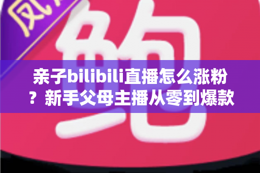 亲子bilibili直播怎么涨粉?新手父母主播从零到爆款的实战涨粉指南 亲子bilibili直播怎么涨粉?新手父母主播从零到爆款的实战涨粉指南