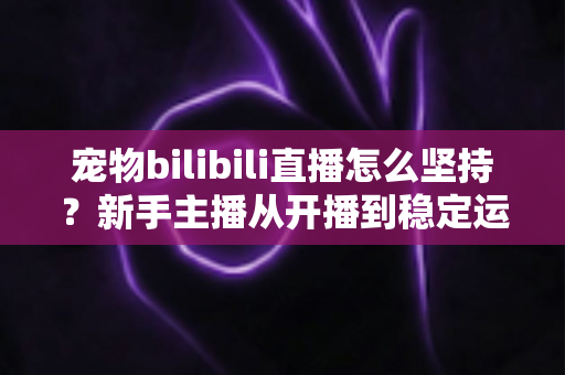 宠物bilibili直播怎么坚持？新手主播从开播到稳定运营的实战生存指南