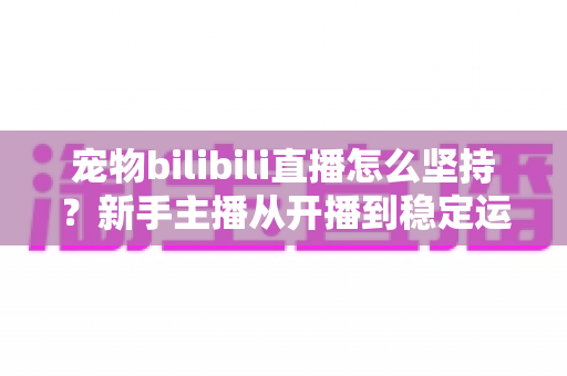 宠物bilibili直播怎么坚持？新手主播从开播到稳定运营的实战生存指南